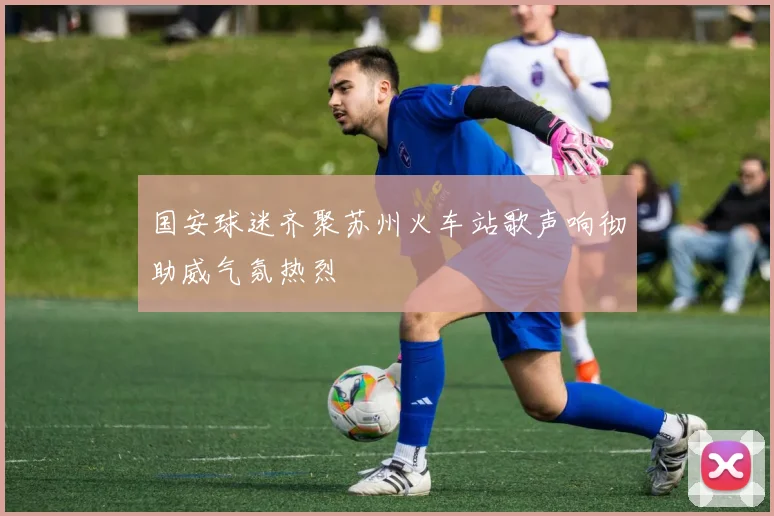国安球迷齐聚苏州火车站歌声响彻助威气氛热烈
