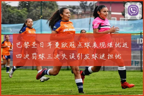 巴黎圣日耳曼欧冠点球表现堪忧近四次罚球三次失误引发球迷担忧