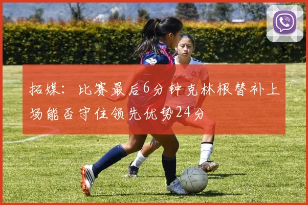 拓媒：比赛最后6分钟克林根替补上场能否守住领先优势24分
