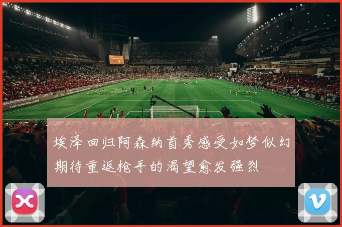 埃泽回归阿森纳首秀感受如梦似幻期待重返枪手的渴望愈发强烈