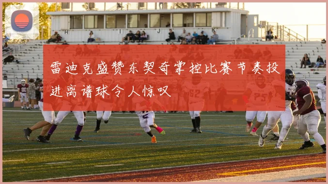 雷迪克盛赞东契奇掌控比赛节奏投进离谱球令人惊叹