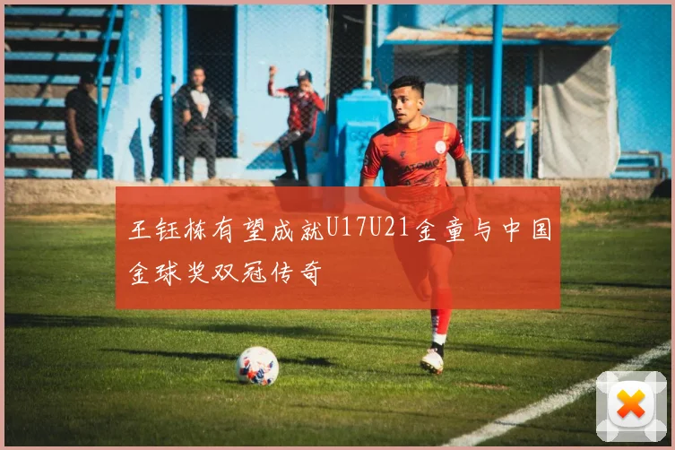王钰栋有望成就U17U21金童与中国金球奖双冠传奇