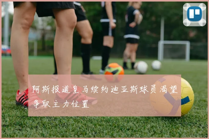 阿斯报道皇马续约迪亚斯球员渴望争取主力位置