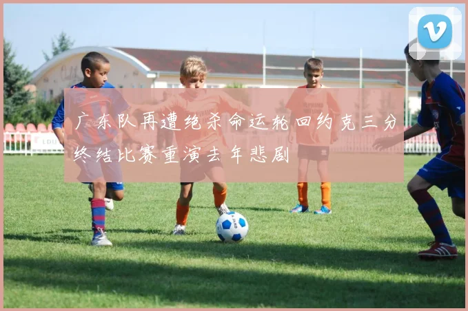 广东队再遭绝杀命运轮回约克三分终结比赛重演去年悲剧