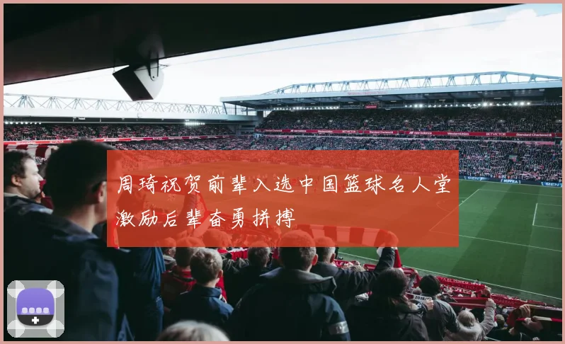 周琦祝贺前辈入选中国篮球名人堂激励后辈奋勇拼搏