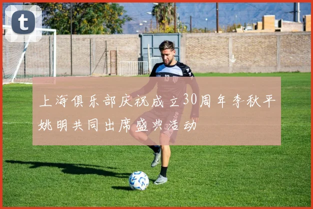 上海俱乐部庆祝成立30周年李秋平姚明共同出席盛典活动