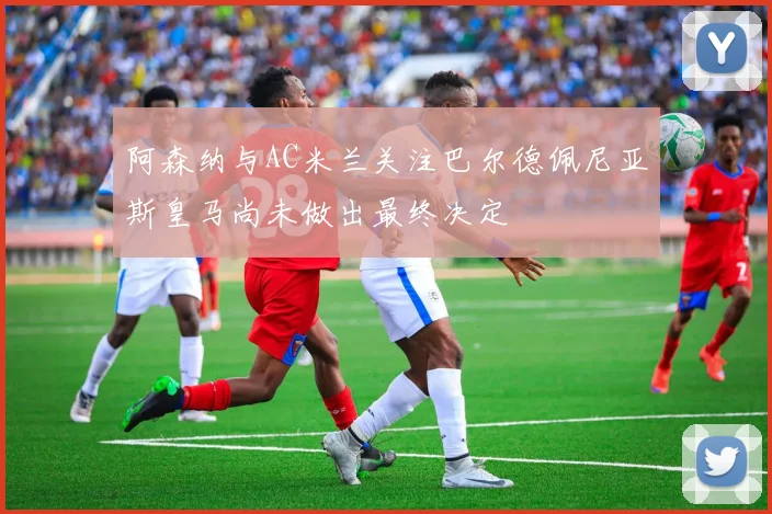 阿森纳与AC米兰关注巴尔德佩尼亚斯皇马尚未做出最终决定