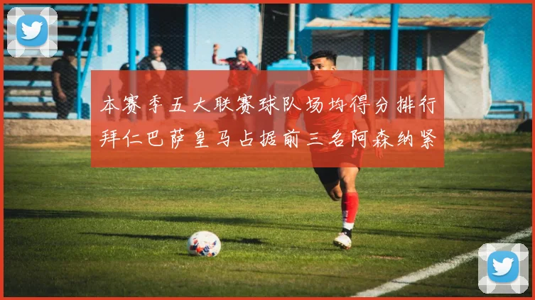 本赛季五大联赛球队场均得分排行拜仁巴萨皇马占据前三名阿森纳紧随其后位列第五