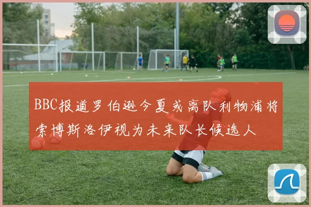 BBC报道罗伯逊今夏或离队利物浦将索博斯洛伊视为未来队长候选人