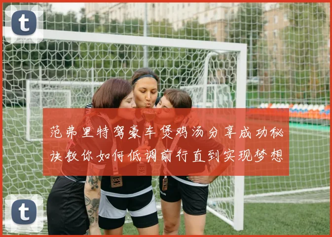 范弗里特驾豪车煲鸡汤分享成功秘诀教你如何低调前行直到实现梦想