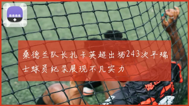 桑德兰队长扎卡英超出场243次平瑞士球员纪录展现不凡实力