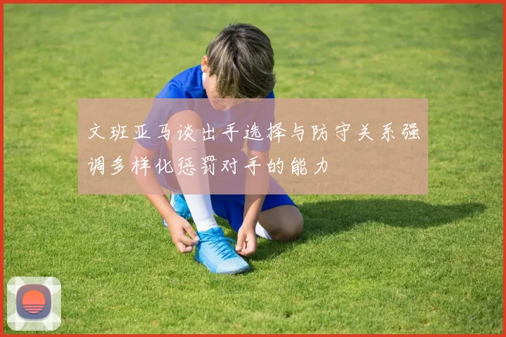 文班亚马谈出手选择与防守关系强调多样化惩罚对手的能力
