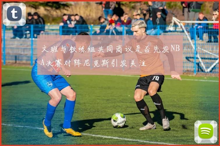 文班与教练组共同商议是否先发NBA决赛对阵尼克斯引发关注