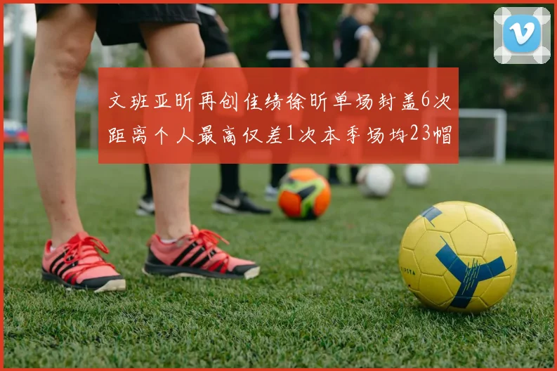 文班亚昕再创佳绩徐昕单场封盖6次距离个人最高仅差1次本季场均23帽领跑联盟
