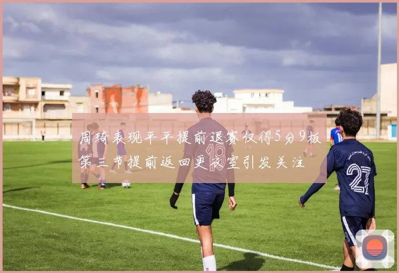 周琦表现平平提前退赛仅得5分9板第三节提前返回更衣室引发关注