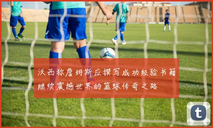 沃西称詹姆斯应撰写成功经验书籍继续震撼世界的篮球传奇之路