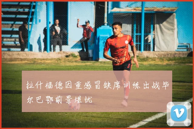 拉什福德因重感冒缺席训练出战毕尔巴鄂前景堪忧