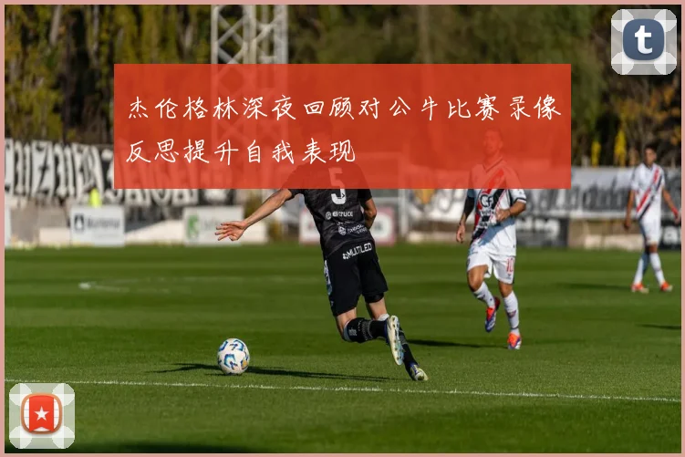 杰伦格林深夜回顾对公牛比赛录像反思提升自我表现