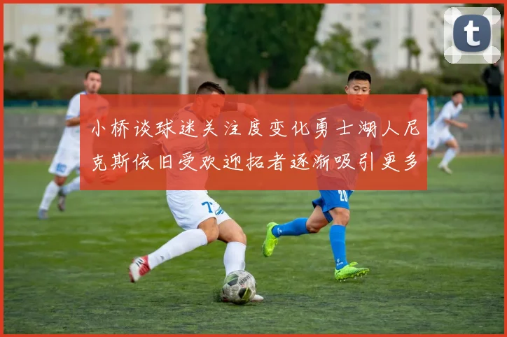 小桥谈球迷关注度变化勇士湖人尼克斯依旧受欢迎拓者逐渐吸引更多观众