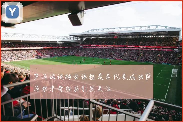 罗马诺谈转会体检是否代表成功萨马尔季奇经历引发关注