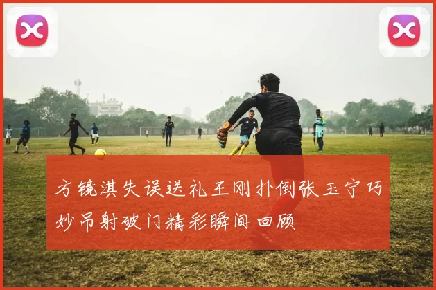 方镜淇失误送礼王刚扑倒张玉宁巧妙吊射破门精彩瞬间回顾