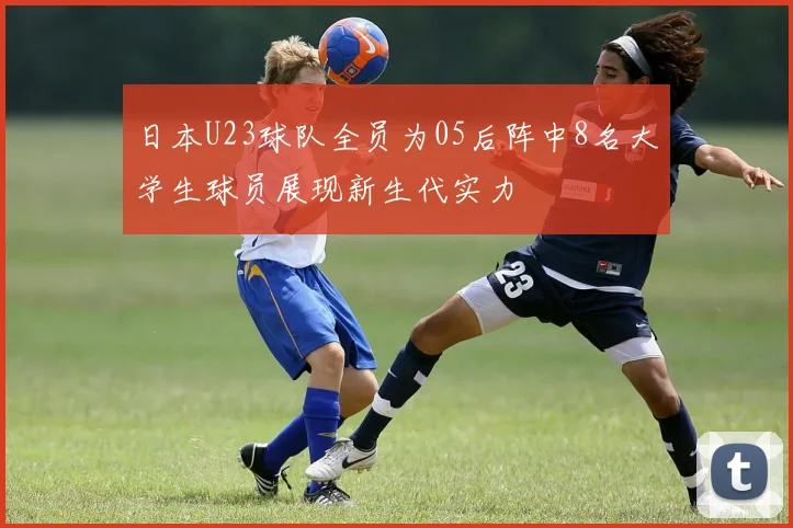 日本U23球队全员为05后阵中8名大学生球员展现新生代实力