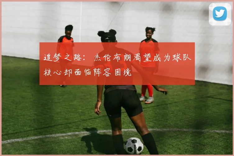 追梦之路：杰伦布朗渴望成为球队核心却面临阵容困境