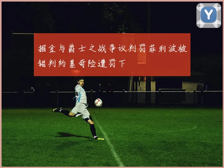 掘金与爵士之战争议判罚菲利波被错判约基奇险遭罚下