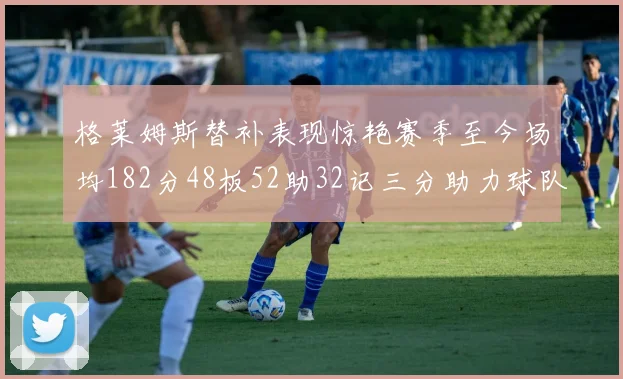 格莱姆斯替补表现惊艳赛季至今场均182分48板52助32记三分助力球队