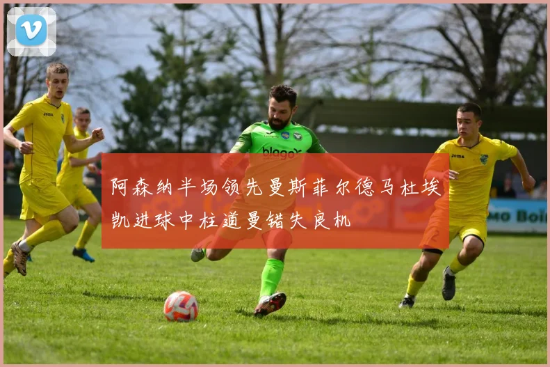 阿森纳半场领先曼斯菲尔德马杜埃凯进球中柱道曼错失良机
