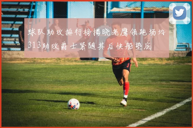 球队助攻排行榜揭晓老鹰领跑场均313助攻爵士紧随其后快船垫底