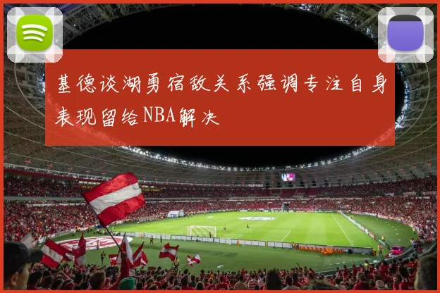 基德谈湖勇宿敌关系强调专注自身表现留给NBA解决