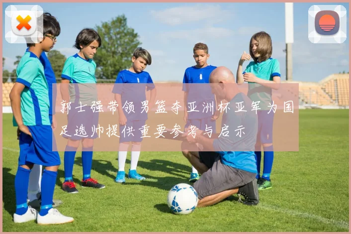 郭士强带领男篮夺亚洲杯亚军为国足选帅提供重要参考与启示