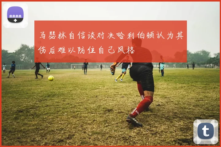 马瑟林自信谈对决哈利伯顿认为其伤后难以防住自己风格